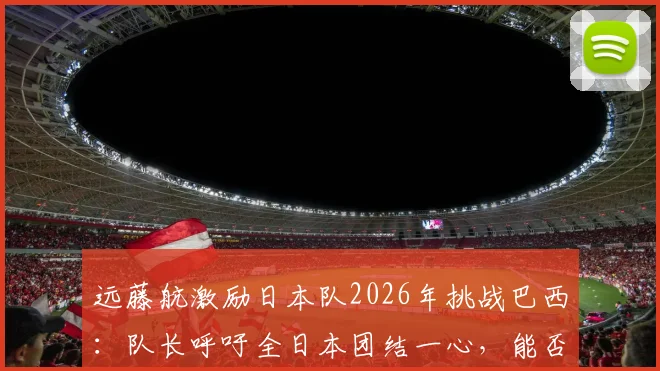 远藤航激励日本队2026年挑战巴西：队长呼吁全日本团结一心，能否创造足坛历史？