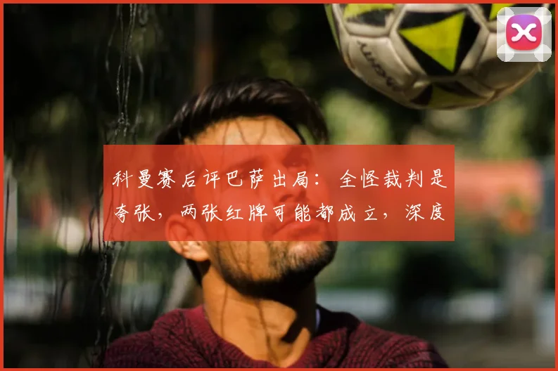 科曼赛后评巴萨出局:全怪裁判是夸张,两张红牌可能都成立,深度分析比赛胜负手