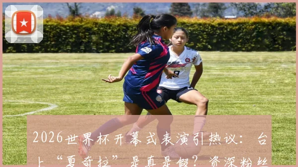 2026世界杯开幕式表演引热议：台上“夏奇拉”是真是假？资深粉丝专业对比分析