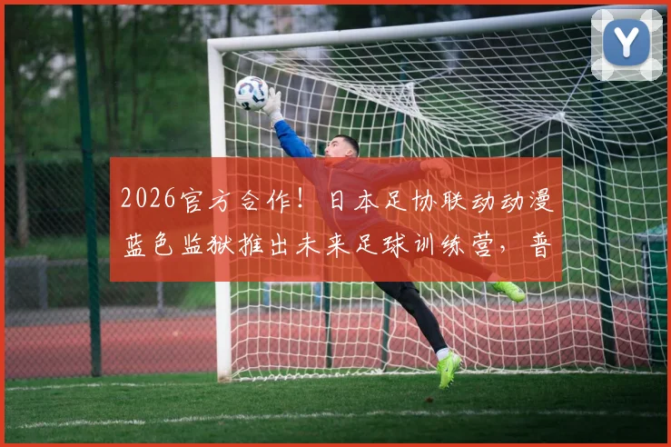 2026官方合作!日本足协联动动漫蓝色监狱推出未来足球训练营,普通学员如何参加与借鉴?