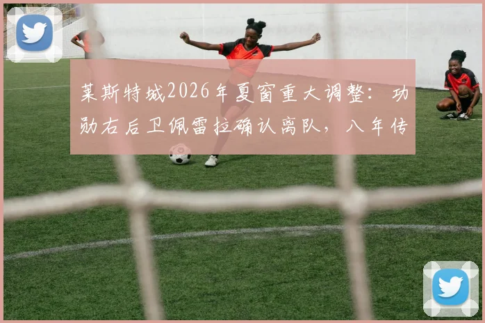 莱斯特城2026年夏窗重大调整:功勋右后卫佩雷拉确认离队,八年传奇蓝狐生涯画上句点,未来去向引关注
