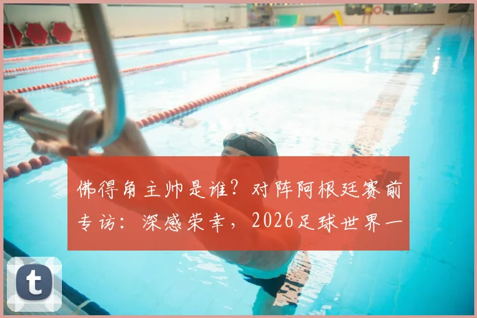 佛得角主帅是谁？对阵阿根廷赛前专访：深感荣幸，2026足球世界一切皆有可能