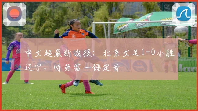 中女超最新战报：北京女足1-0小胜辽宁，特劳雷一锤定音