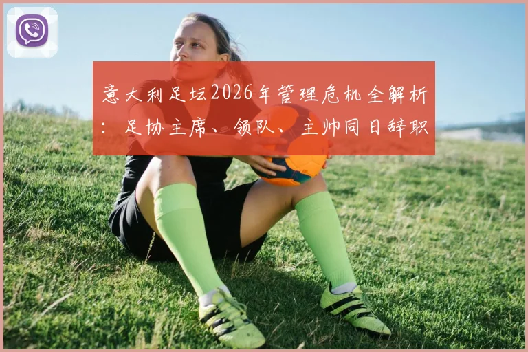 意大利足坛2026年管理危机全解析:足协主席、领队、主帅同日辞职的背后原因、继任者分析与未来影响