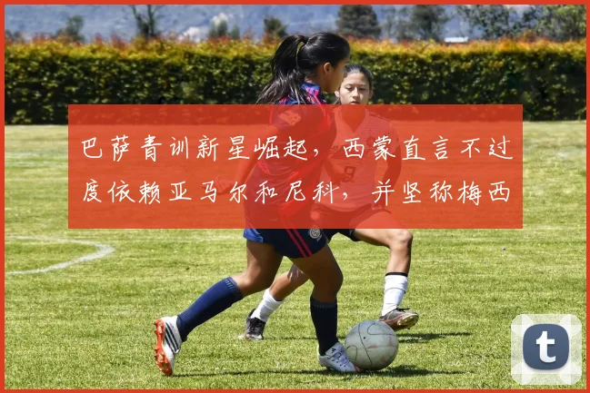 巴萨青训新星崛起，西蒙直言不过度依赖亚马尔和尼科，并坚称梅西2026年仍是世界最佳球员