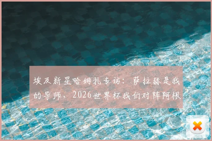 埃及新星哈姆扎专访：萨拉赫是我的导师，2026世界杯我们对阵阿根廷而非梅西一人