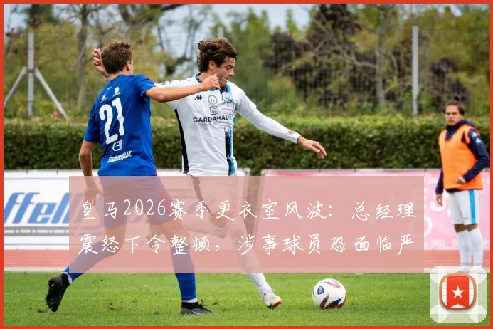 皇马2026赛季更衣室风波：总经理震怒下令整顿，涉事球员恐面临严厉处罚