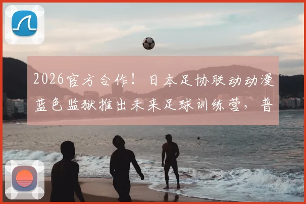2026官方合作!日本足协联动动漫蓝色监狱推出未来足球训练营,普通学员如何参加与借鉴?