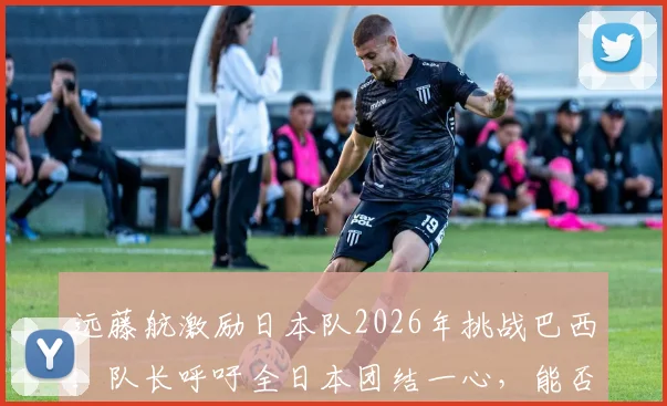 远藤航激励日本队2026年挑战巴西：队长呼吁全日本团结一心，能否创造足坛历史？
