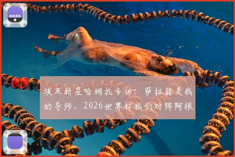 埃及新星哈姆扎专访：萨拉赫是我的导师，2026世界杯我们对阵阿根廷而非梅西一人
