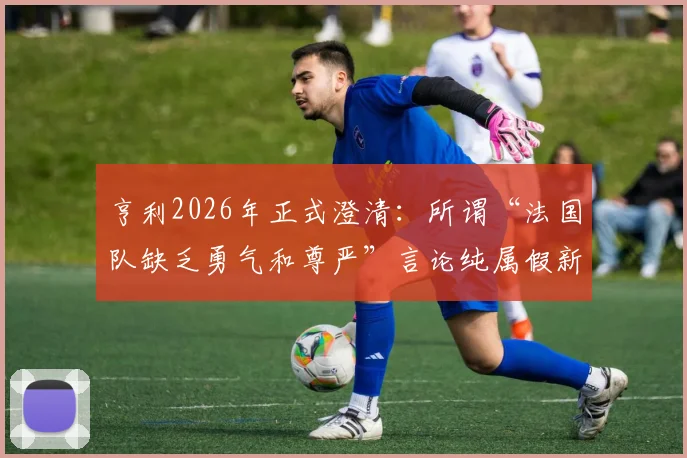 亨利2026年正式澄清：所谓“法国队缺乏勇气和尊严”言论纯属假新闻，事件来龙去脉详解