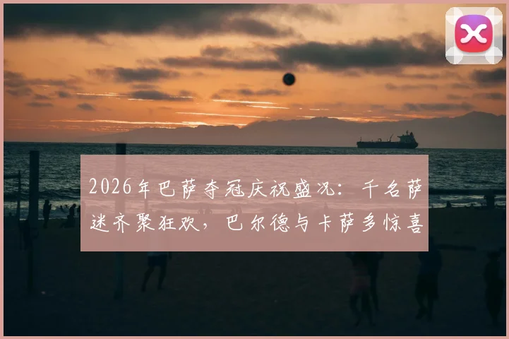 2026年巴萨夺冠庆祝盛况：千名萨迷齐聚狂欢，巴尔德与卡萨多惊喜现身与球迷同庆