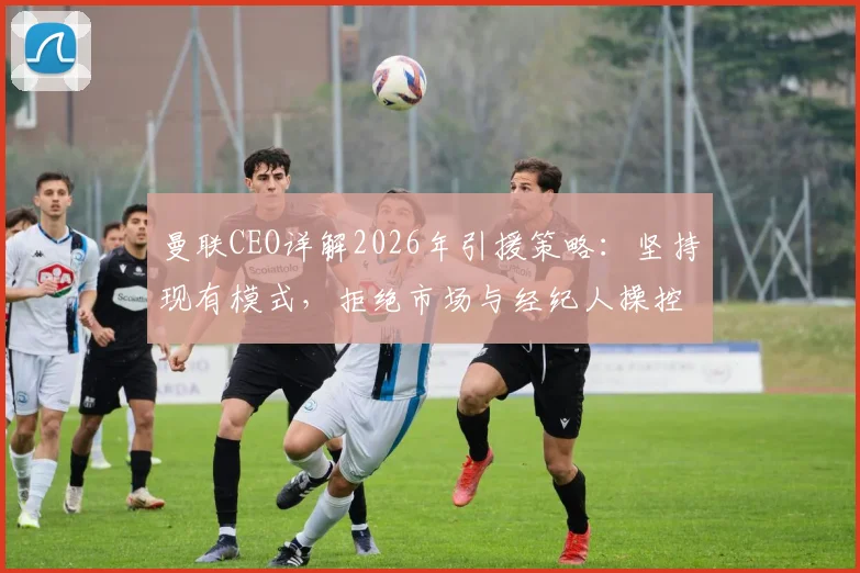 曼联CEO详解2026年引援策略：坚持现有模式，拒绝市场与经纪人操控转会交易