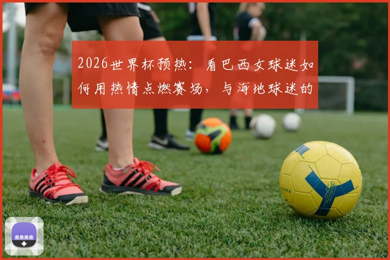 2026世界杯预热：看巴西女球迷如何用热情点燃赛场，与海地球迷的友好瞬间成经典