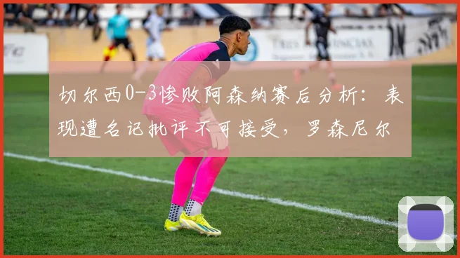 切尔西0-3惨败阿森纳赛后分析：表现遭名记批评不可接受，罗森尼尔指出深层问题，球队危机引讨论
