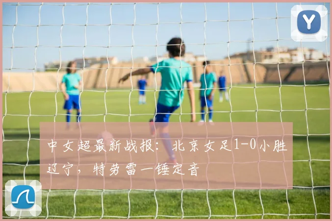 中女超最新战报：北京女足1-0小胜辽宁，特劳雷一锤定音