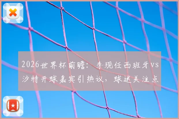 2026世界杯前瞻：李现任西班牙vs沙特开球嘉宾引热议，球迷关注点与赛事看点全解析