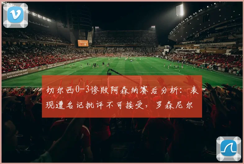 切尔西0-3惨败阿森纳赛后分析：表现遭名记批评不可接受，罗森尼尔指出深层问题，球队危机引讨论