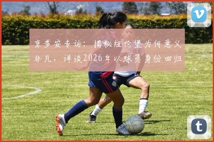 京多安专访：揭秘纽伦堡为何意义非凡，详谈2026年以球员身份回归的可能性与规划