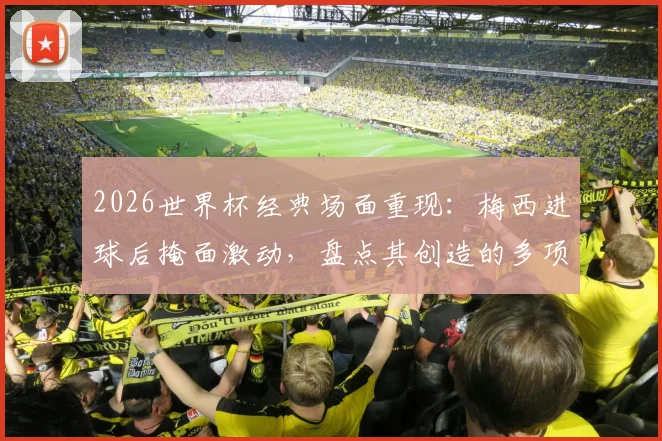 2026世界杯经典场面重现：梅西进球后掩面激动，盘点其创造的多项赛事纪录与历史意义