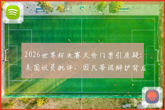 2026世界杯决赛天价门票引质疑:美国议员批评,因凡蒂诺辩护背后原因解析与球迷应对指南