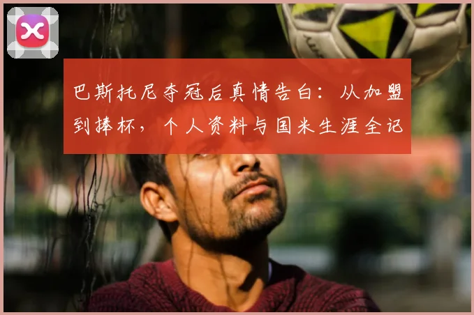 巴斯托尼夺冠后真情告白：从加盟到捧杯，个人资料与国米生涯全记录，附最新采访视频
