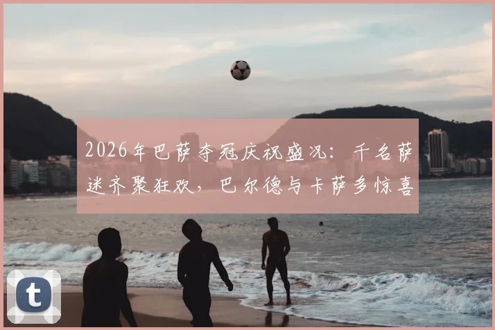 2026年巴萨夺冠庆祝盛况：千名萨迷齐聚狂欢，巴尔德与卡萨多惊喜现身与球迷同庆