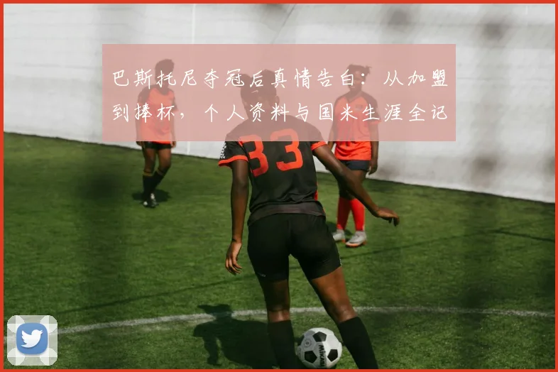 巴斯托尼夺冠后真情告白：从加盟到捧杯，个人资料与国米生涯全记录，附最新采访视频