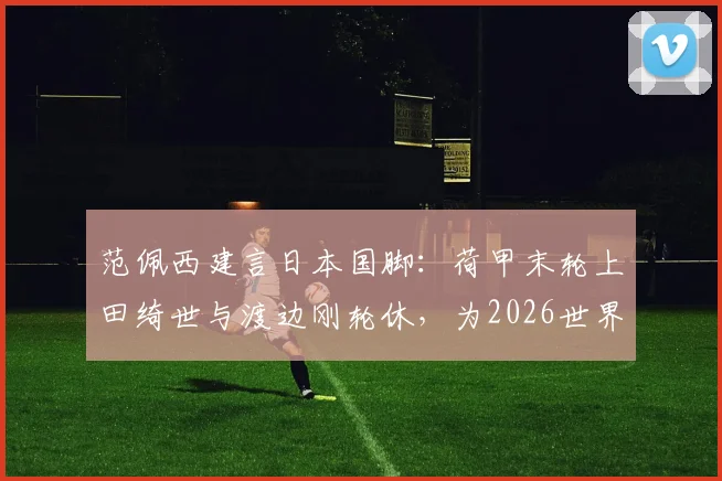 范佩西建言日本国脚：荷甲末轮上田绮世与渡边刚轮休，为2026世界杯蓄力引热议