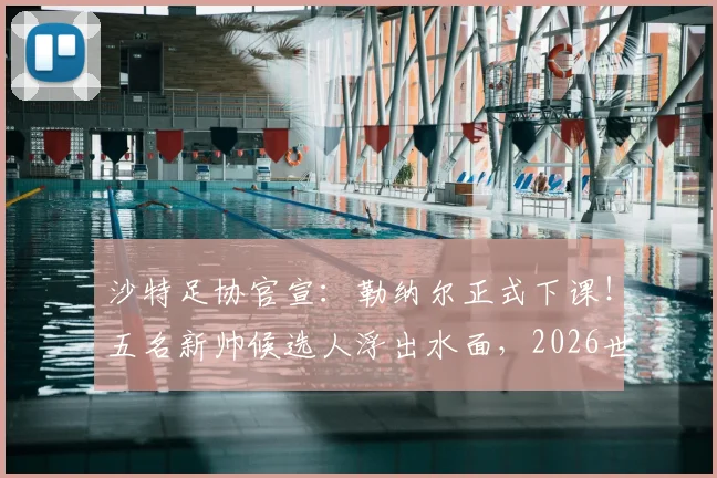沙特足协官宣：勒纳尔正式下课！五名新帅候选人浮出水面，2026世界杯备战计划面临重大调整