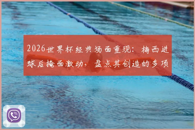 2026世界杯经典场面重现：梅西进球后掩面激动，盘点其创造的多项赛事纪录与历史意义