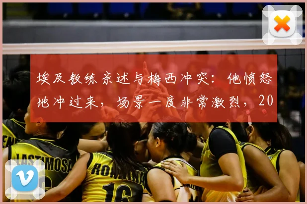埃及教练亲述与梅西冲突：他愤怒地冲过来，场景一度非常激烈，2026事件回顾