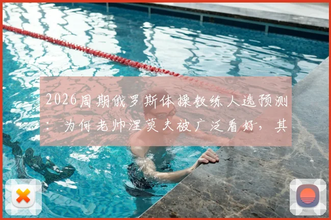 2026周期俄罗斯体操教练人选预测：为何老帅涅莫夫被广泛看好，其接任优势与挑战全面分析