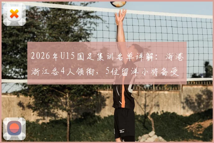 2026年U15国足集训名单详解：海港浙江各4人领衔，5位留洋小将备受瞩目，附球员背景与选拔分析