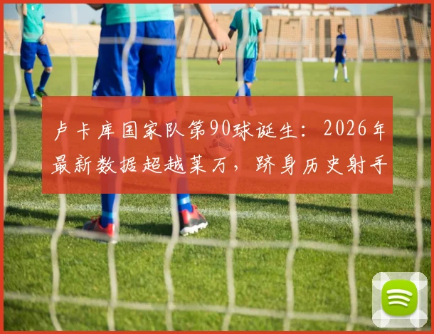 卢卡库国家队第90球诞生：2026年最新数据超越莱万，跻身历史射手榜前五全解析