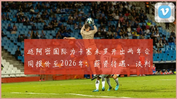 迈阿密国际为卡塞米罗开出两年合同报价至2026年：薪资待遇、谈判进展及转会可能性深度分析