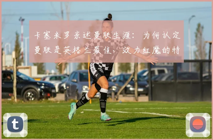 卡塞米罗亲述曼联生涯：为何认定曼联是英格兰最佳，效力红魔的特别感受与深远影响
