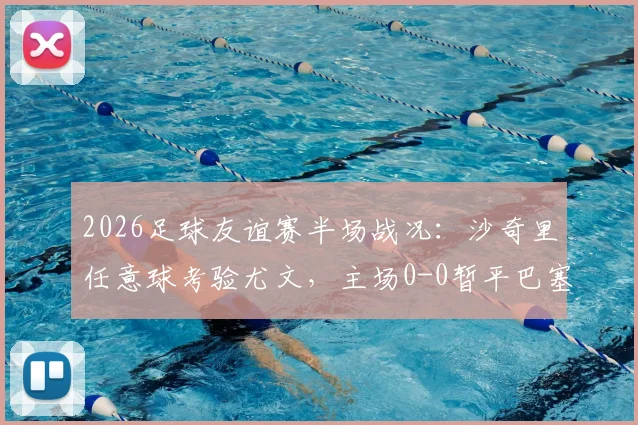 2026足球友谊赛半场战况：沙奇里任意球考验尤文，主场0-0暂平巴塞尔，比赛细节全回顾
