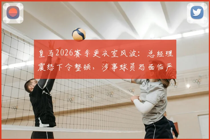 皇马2026赛季更衣室风波：总经理震怒下令整顿，涉事球员恐面临严厉处罚