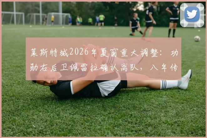 莱斯特城2026年夏窗重大调整：功勋右后卫佩雷拉确认离队，八年传奇蓝狐生涯画上句点，未来去向引关注