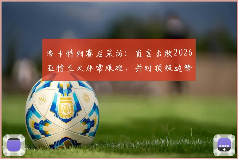 洛卡特利赛后采访：直言击败2026亚特兰大非常艰难，并对顶级边锋博加给出个人评价