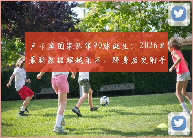 卢卡库国家队第90球诞生：2026年最新数据超越莱万，跻身历史射手榜前五全解析