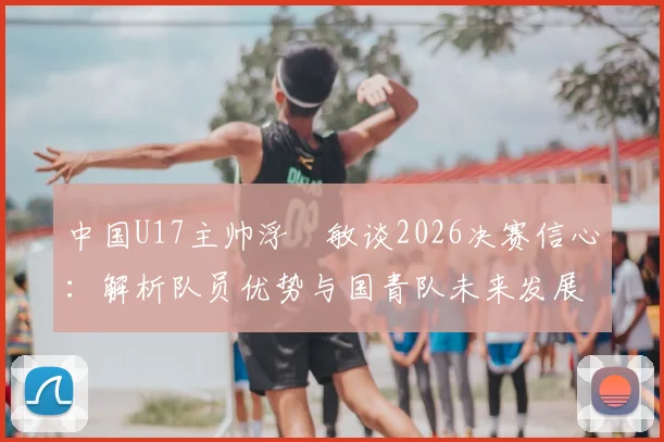 中国U17主帅浮嶋敏谈2026决赛信心:解析队员优势与国青队未来发展路径