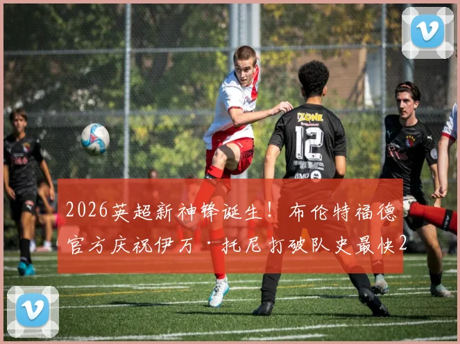 2026英超新神锋诞生!布伦特福德官方庆祝伊万·托尼打破队史最快20球纪录,详解“小蜜蜂”崛起关键