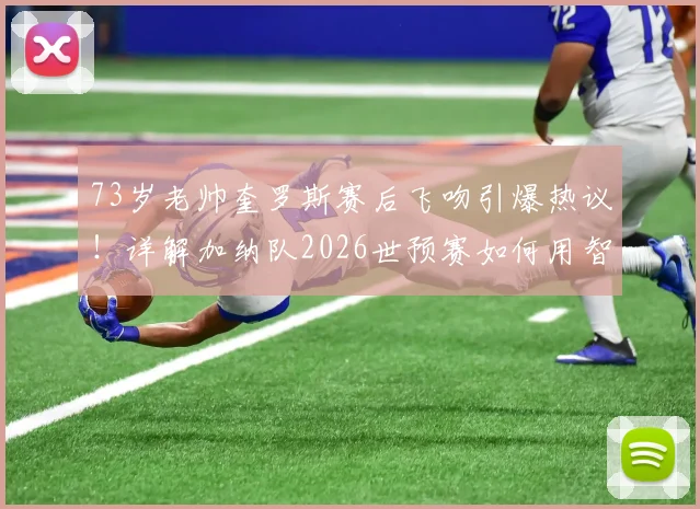 73岁老帅奎罗斯赛后飞吻引爆热议！详解加纳队2026世预赛如何用智慧赢球，战术与年龄成焦点