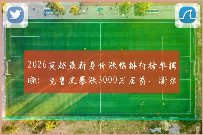 2026英超最新身价涨幅排行榜单揭晓：克鲁皮暴涨3000万居首，谢尔基涨2500万，附潜力球员分析