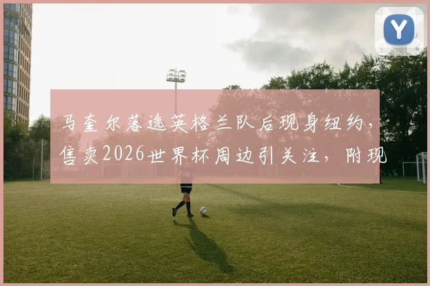 马奎尔落选英格兰队后现身纽约,售卖2026世界杯周边引关注,附现场实拍与球迷反应