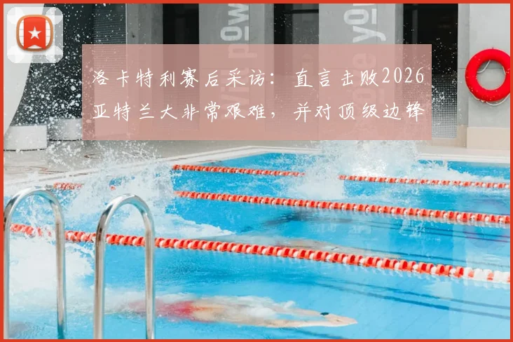 洛卡特利赛后采访：直言击败2026亚特兰大非常艰难，并对顶级边锋博加给出个人评价