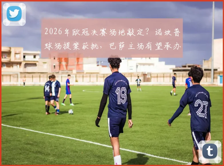2026年欧冠决赛场地敲定？诺坎普球场提案获批，巴萨主场有望承办，最新进展与分析