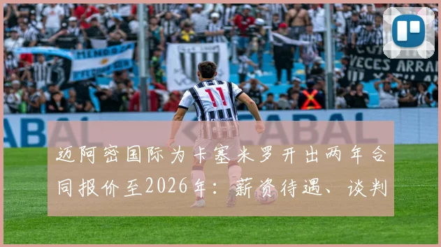 迈阿密国际为卡塞米罗开出两年合同报价至2026年：薪资待遇、谈判进展及转会可能性深度分析